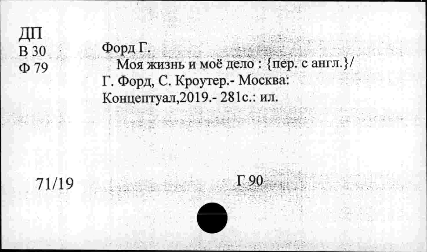 ﻿В 30 Ф79	Форд Г. Моя жизнь и моё дело : {пер. с англ.}/ Г. Форд, С. Кроутер.- Москва: Концептуал,2019.- 281с.: ил.
71/19	г 90 .. ...... .... .• .